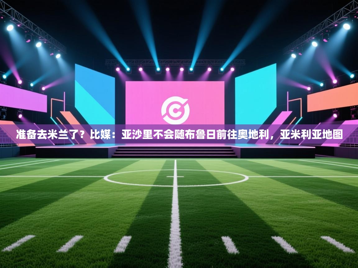 准备去米兰了？比媒：亚沙里不会随布鲁日前往奥地利，亚米利亚地图  第2张