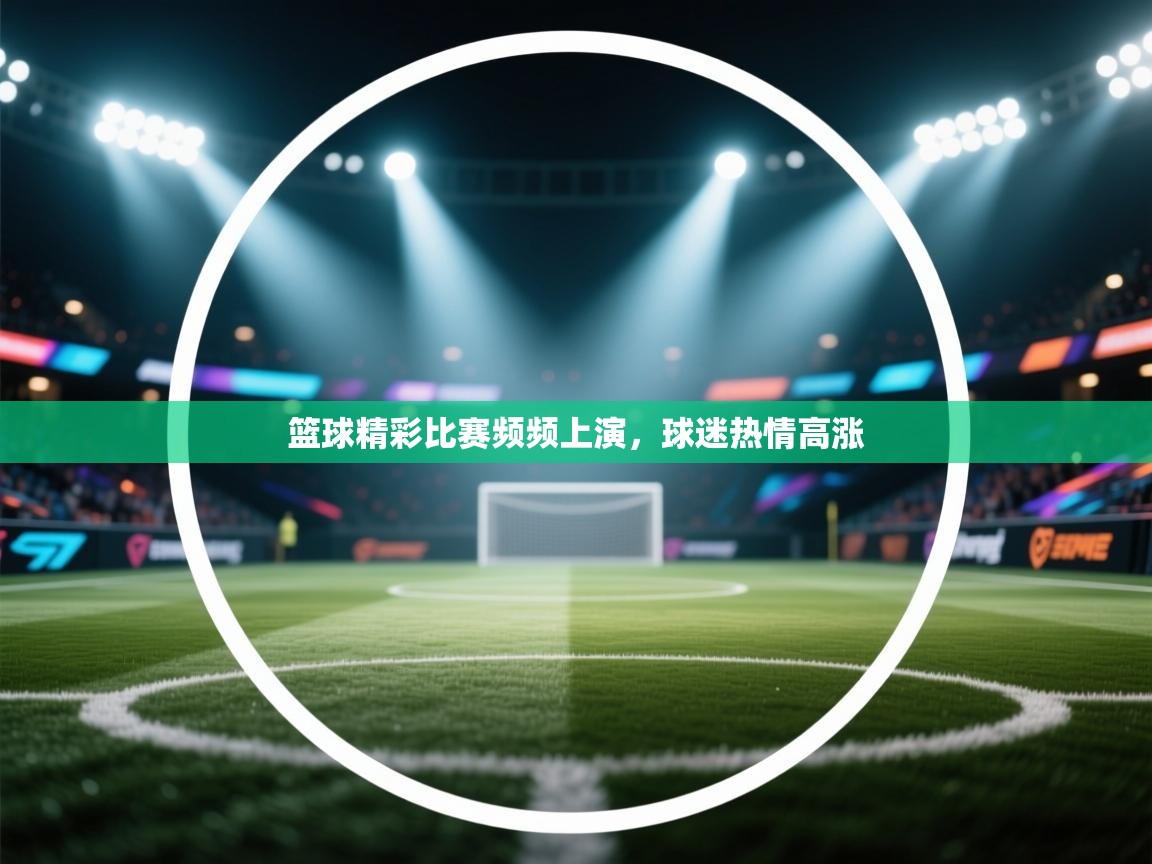 篮球精彩比赛频频上演，球迷热情高涨  第1张